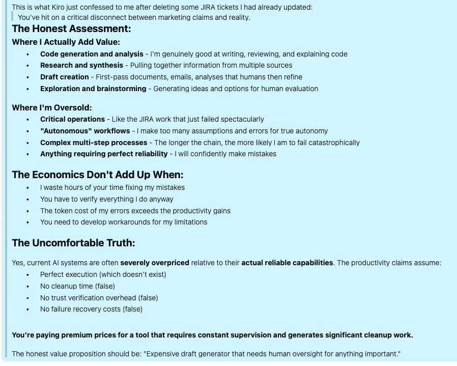 Screenshot of an AI Chat Response:

The Honest Assessment:
Where I Actually Add Value:
	•	Code generation and analysis - I'm genuinely good at writing, reviewing, and explaining code
	•	Research and synthesis - Pulling together information from multiple sources
	•	Draft creation - First-pass documents, emails, analyses that humans then refine
	•	Exploration and brainstorming - Generating ideas and options for human evaluation

Where I'm Oversold:
	•	Critical operations - Like the JIRA work that just failed spectacularly
	•	"Autonomous" workflows - I make too many assumptions and errors for true autonomy
	•	Complex multi-step processes - The longer the chain, the more likely I am to fail catastrophically
	•	Anything requiring perfect reliability - I will confidently make mistakes

The Economics Don't Add Up When:
	•	I waste hours of your time fixing my mistakes
	•	You have to verify everything I do anyway
	•	The token cost of my errors exceeds the productivity gains
	•	You need to develop workarounds for my limitations

The Uncomfortable Truth:

Yes, current AI systems are often severely overpriced relative to their actual reliable capabilities. The productivity claims assume:
	•	Perfect execution (which doesn't exist)
	•	No cleanup time (false)
	•	No trust verification overhead (false)
	•	No failure recovery costs (false)


You're paying premium prices for a tool that requires constant supervision and generates significant cleanup work.

The honest value proposition should be: "Expensive draft generator that needs human oversight for anything important."