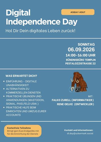 Ein Poster welches Werbung für den digitalen Unabhängigkeitstag am 06.09.2026 in Templin macht. Um 14:00 Uhr im BündnisBüro in der Pestalozzistrasse Digital
#DIDAY #DUT
Independence Day
Hol Dir Dein digitales Leben zurück!
SONNTAG
06.09.2026
14:00-16:00 UHR
BÜNDNISBÜRO TEMPLIN
PESTALOZZISTRASSE 22
WAS ERWARTET DICH?
• EINFÜHRUNG - DIGITALE
UNABHÄNGIGKEIT
• ALTERNATIVEN ZU
KOMMERZIELLEN DIENSTEN
• PRAKTISCHE ÜBUNGEN UND
ANWENDUNGEN (MASTODON,
SIGNAL, PIXELFELD USW.)
• PRAKTISCHE HILFE BEIM
EINRI…